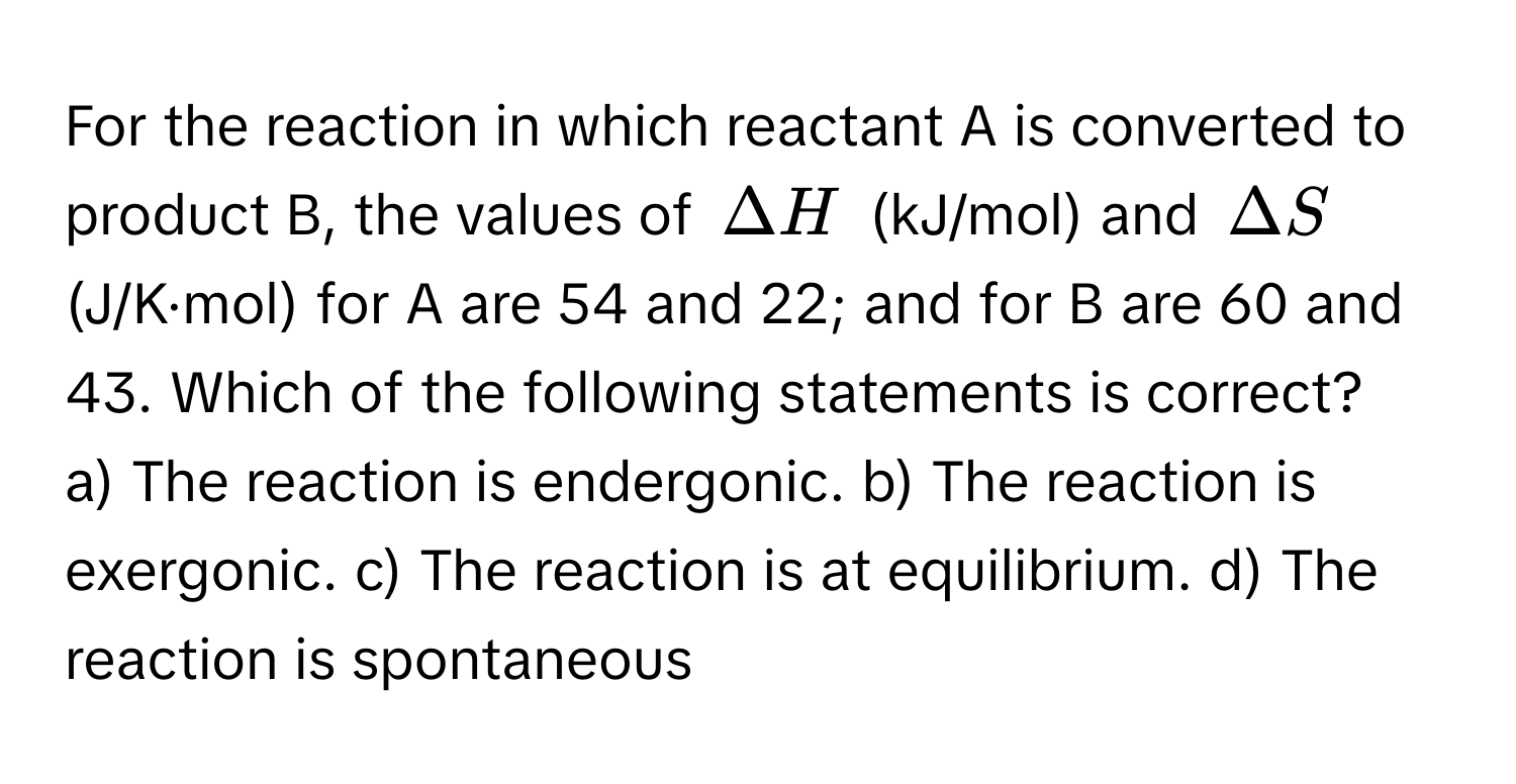 For the reaction in which reactant A is converted to product B, the values of $Delta H$ (kJ/mol) and $Delta S$ (J/K·mol) for A are 54 and 22; and for B are 60 and 43. Which of the following statements is correct?

a) The reaction is endergonic. b) The reaction is exergonic. c) The reaction is at equilibrium. d) The reaction is spontaneous