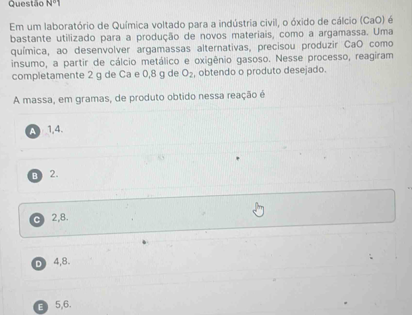 Questão N° 1
Em um laboratório de Química voltado para a indústria civil, o óxido de cálcio (CaO) é
bastante utilizado para a produção de novos materiais, como a argamassa. Uma
química, ao desenvolver argamassas alternativas, precisou produzir CaO como
insumo, a partir de cálcio metálico e oxigênio gasoso. Nesse processo, reagiram
completamente 2 g de Ca e 0,8 g de O_2 , obtendo o produto desejado.
A massa, em gramas, de produto obtido nessa reação é
A1, 4.
B ) 2.
C 2, 8.
D4, 8.
E 5,6.