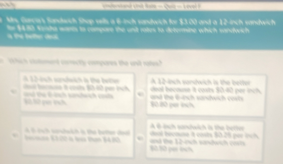 =msquetand unit Saon == Quia === Aevol P
Mrs, Carca's Sandwch Shop sells a 6-inch sandwich for $3.00 and a 12-inch sandwich
for $430 Sesha wants to compare the unit rates to determine which sandwich
a the better deal.
1 hich clatomard corectly compares the unit rates?
A 12-ish sundwich is the better A 12-inch sardwich is the better
daat acasa it costs 8060 per ich deal because it costs $0.40 per inch.
d tu Gách sandwch cot and the 6-inch sandwich costs
S0 lữ pụy tịch 8080 per inch
A 6isch sandwich is the better
i cuh serchwih i the beter doal deal because it casts $0.25 per inch
Sesae K1.02 à là than 84.80 and the 12-inch sandwich cost
80.80 per inch