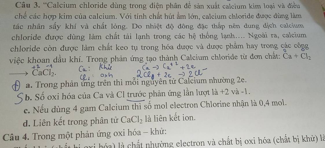 “Calcium chloride dùng trong điện phân để sản xuất calcium kim loại và điều
chế các hợp kim của calcium. Với tính chất hút ẩm lớn, calcium chloride được dùng làm
tác nhân sấy khí và chất lỏng. Do nhiệt độ đông đặc thấp nên dung dịch calcium
chloride được dùng làm chất tải lạnh trong các hệ thống lạnh.... Ngoài ra, calcium
chloride còn được làm chất keo tụ trong hóa dược và dược phẩm hay trong các công
việc khoan dầu khí. Trong phản ứng tạo thành Calcium chloride từ đơn chất: Ca+Cl_2
CaCl_2.
a. Trong phản ứng trên thì mỗi nguyên tử Calcium nhường 2e.
b. Số oxi hóa của Ca và Cl trước phản ứng lần lượt là +2 và -1.
c. Nếu dùng 4 gam Calcium thì số mol electron Chlorine nhận là 0,4 mol.
d. Liên kết trong phân tử CaCl_2 là liên kết ion.
Câu 4. Trong một phản ứng oxi hóa - khử:
n xi hó a là chất nhường electron và chất bị oxi hóa (chất bị khử) là