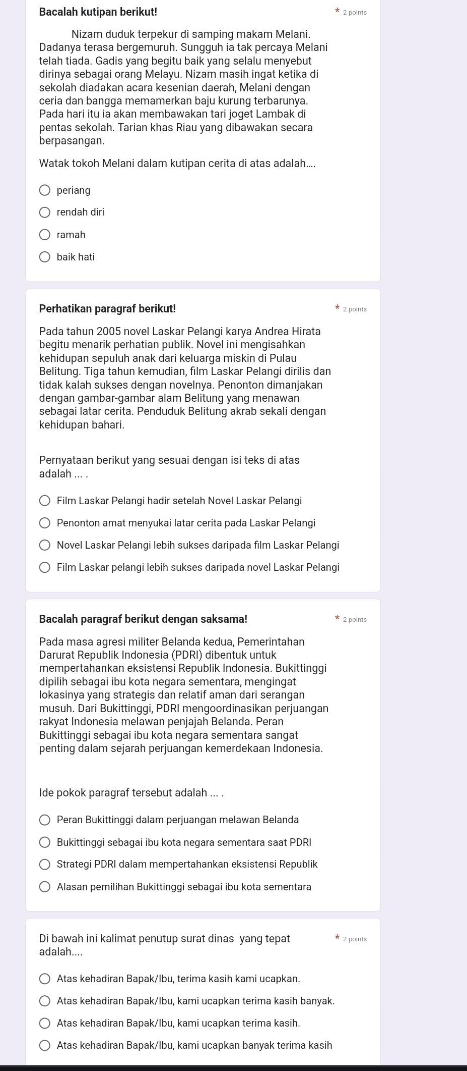 Bacalah kutipan berikut!
2 points
Nizam duduk terpekur di samping makam Melani.
Dadanya terasa bergemuruh. Sungguh ia tak percaya Melani
telah tiada. Gadis yang begitu baik yang selalu menyebut
dirinya sebagai orang Melayu. Nizam masih ingat ketika di
sekolah diadakan acara kesenian daerah, Melani dengan
ceria dan bangga memamerkan baju kurung terbarunya.
Pada hari itu ia akan membawakan tari joget Lambak di
pentas sekolah. Tarian khas Riau yang dibawakan secara
berpasangan.
Watak tokoh Melani dalam kutipan cerita di atas adalah....
periang
rendah diri
ramah
baik hati
Perhatikan paragraf berikut!  2 points
Pada tahun 2005 novel Laskar Pelangi karya Andrea Hirata
begitu menarik perhatian publik. Novel ini mengisahkan
kehidupan sepuluh anak dari keluarga miskin di Pulau
Belitung. Tiga tahun kemudian, film Laskar Pelangi dirilis dan
tidak kalah sukses dengan novelnya. Penonton dimanjakan
dengan gambar-gambar alam Belitung yang menawan
sebagai latar cerita. Penduduk Belitung akrab sekali dengan
kehidupan bahari.
Pernyataan berikut yang sesuai dengan isi teks di atas
adalah ... .
Film Laskar Pelangi hadir setelah Novel Laskar Pelangi
Penonton amat menyukai latar cerita pada Laskar Pelangi
Novel Laskar Pelangi lebih sukses daripada film Laskar Pelangi
Film Laskar pelangi lebih sukses daripada novel Laskar Pelangi
Bacalah paragraf berikut dengan saksama! * 2 points
Pada masa agresi militer Belanda kedua, Pemerintahan
Darurat Republik Indonesia (PDRI) dibentuk untuk
mempertahankan eksistensi Republik Indonesia. Bukittinggi
dipilih sebagai ibu kota negara sementara, mengingat
lokasinya yang strategis dan relatif aman dari serangan
musuh. Dari Bukittinggi, PDRI mengoordinasikan perjuangan
rakyat Indonesia melawan penjajah Belanda. Peran
Bukittinggi sebagai ibu kota negara sementara sangat
penting dalam sejarah perjuangan kemerdekaan Indonesia.
Ide pokok paragraf tersebut adalah ... .
Peran Bukittinggi dalam perjuangan melawan Belanda
Bukittinggi sebagai ibu kota negara sementara saat PDRI
Strategi PDRI dalam mempertahankan eksistensi Republik
Alasan pemilihan Bukittinggi sebagai ibu kota sementara
Di bawah ini kalimat penutup surat dinas yang tepat  2 points
adalah....
Atas kehadiran Bapak/lbu, terima kasih kami ucapkan.
Atas kehadiran Bapak/lbu, kami ucapkan terima kasih banyak.
Atas kehadiran Bapak/lbu, kami ucapkan terima kasih.
Atas kehadiran Bapak/Ibu, kami ucapkan banyak terima kasih