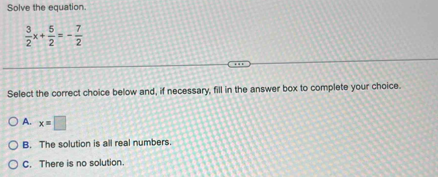 Solve the equation.
 3/2 x+ 5/2 =- 7/2 
Select the correct choice below and, if necessary, fill in the answer box to complete your choice.
A. x=□
B. The solution is all real numbers.
C. There is no solution.