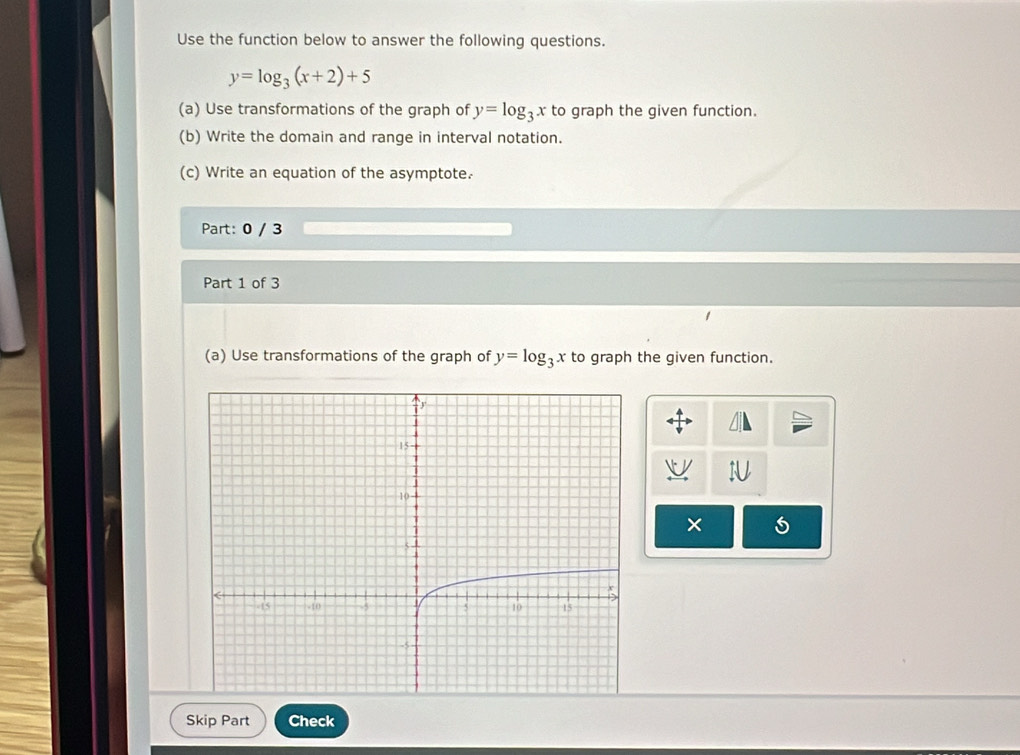 Use the function below to answer the following questions.
y=log _3(x+2)+5
(a) Use transformations of the graph of y=log _3x to graph the given function.
(b) Write the domain and range in interval notation.
(c) Write an equation of the asymptote.
Part: 0 / 3
Part 1 of 3
(a) Use transformations of the graph of y=log _3x to graph the given function.
×
Skip Part Check