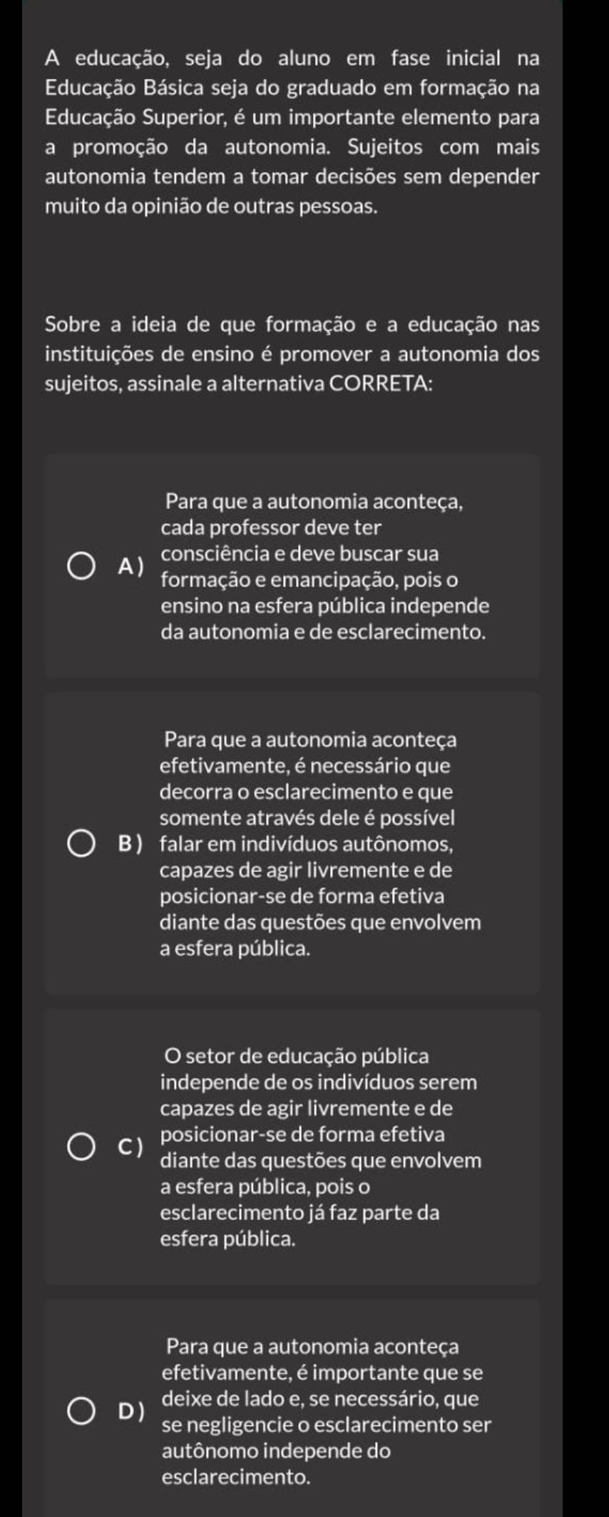 A educação, seja do aluno em fase inicial na
Educação Básica seja do graduado em formação na
Educação Superior, é um importante elemento para
a promoção da autonomia. Sujeitos com mais
autonomia tendem a tomar decisões sem depender
muito da opinião de outras pessoas.
Sobre a ideia de que formação e a educação nas
instituições de ensino é promover a autonomia dos
sujeitos, assinale a alternativa CORRETA:
Para que a autonomia aconteça,
cada professor deve ter
consciência e deve buscar sua
A) formação e emancipação, pois o
ensino na esfera pública independe
da autonomia e de esclarecimento.
Para que a autonomia aconteça
efetivamente, é necessário que
decorra o esclarecimento e que
somente através dele é possível
B) falar em indivíduos autônomos,
capazes de agir livremente e de
posicionar-se de forma efetiva
diante das questões que envolvem
a esfera pública.
O setor de educação pública
independe de os indivíduos serem
capazes de agir livremente e de
posicionar-se de forma efetiva
C) diante das questões que envolvem
a esfera pública, pois o
esclarecimento já faz parte da
esfera pública.
Para que a autonomia aconteça
efetivamente, é importante que se
DJ deixe de lado e, se necessário, que
se negligencie o esclarecimento ser
autônomo independe do
esclarecimento.