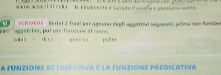 maggloranc dem popontione. 9. « are i dam aom ngra ces prpo e a 
slamo accorti di nulla. 6. Finalmente é tornato i sereng e possiamo ustve . 
10° SCRIVERE Scrivi 2 frasí per ognuno degl aggettivi seguenti, prima con funzion 
. aggettivo, poi con funzione di nome. 
caldo 。 ricco sportivo = pulito 
A FUNZIONE ATTRIGUTIVA E LA FUNZIONE PREDICATIVA