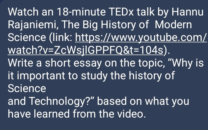 Watch an 18-minute TEDx talk by Hannu 
Rajaniemi, The Big History of Modern 
Science (link: https://www.youtube.com/ 
watch? v=Zc WsjlGPP _ FQ t=104s. 
Write a short essay on the topic, “Why is 
it important to study the history of 
Science 
and Technology?” based on what you 
have learned from the video.