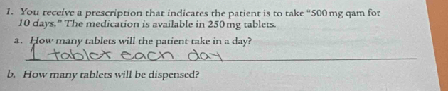 You receive a prescription that indicates the patient is to take “ 500 mg qam for
10 days.' The medication is available in 250mg tablets. 
a. How many tablets will the patient take in a day? 
_ 
b. How many tablets will be dispensed?