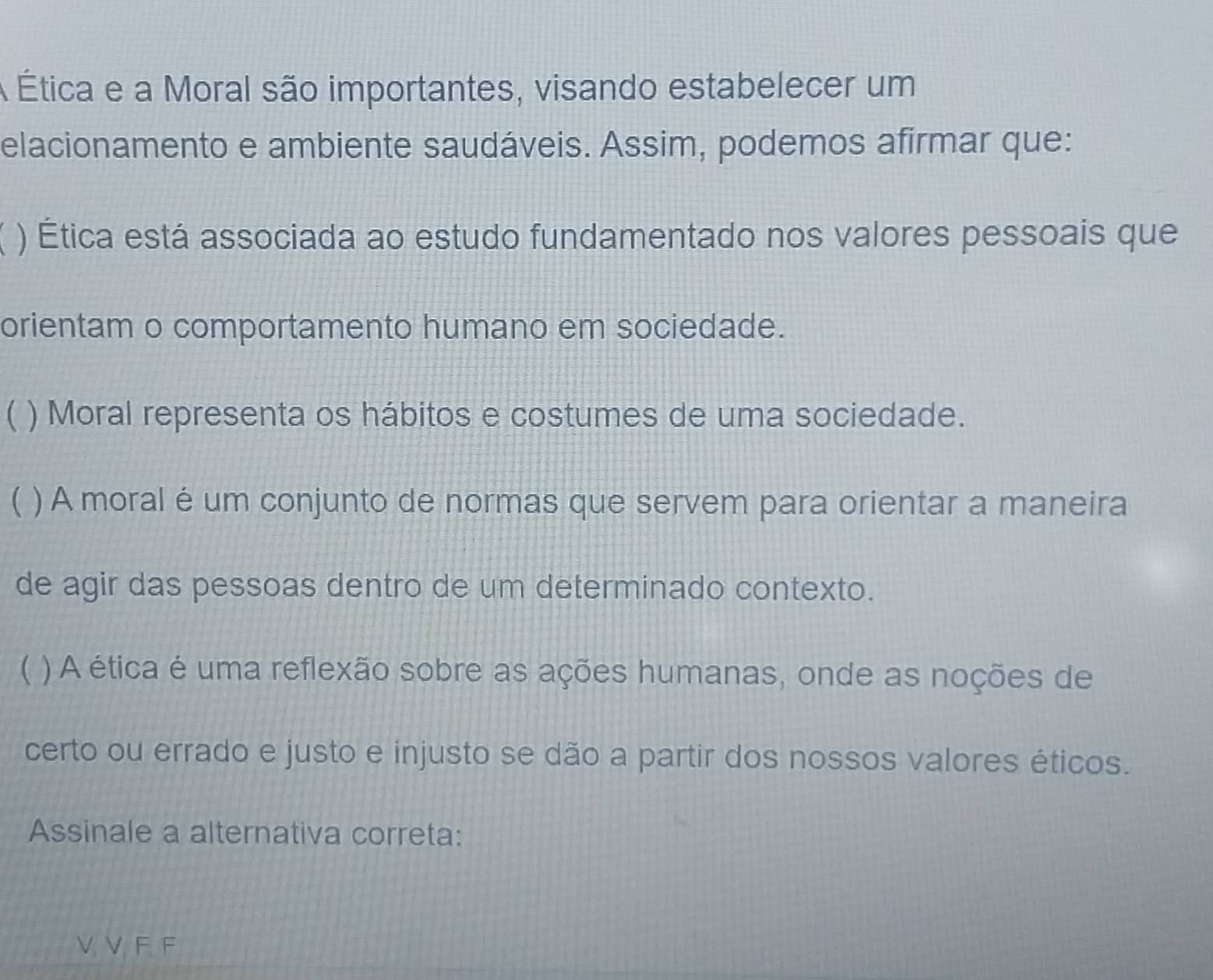 A Ética e a Moral são importantes, visando estabelecer um 
elacionamento e ambiente saudáveis. Assim, podemos afirmar que: 
) Ética está associada ao estudo fundamentado nos valores pessoais que 
orientam o comportamento humano em sociedade. 
) Moral representa os hábitos e costumes de uma sociedade. 
( ) A moral é um conjunto de normas que servem para orientar a maneira 
de agir das pessoas dentro de um determinado contexto. 
( ) A ética é uma reflexão sobre as ações humanas, onde as noções de 
certo ou errado e justo e injusto se dão a partir dos nossos valores éticos. 
Assinale a alternativa correta: 
V. V. F. F