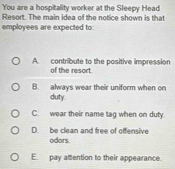 You are a hospitality worker at the Sleepy Head
Resort. The main idea of the notice shown is that
employees are expected to:
A contribute to the positive impression
of the resort.
B. always wear their uniform when on
duty.
C. wear their name tag when on duty.
D. be clean and free of offensive
odors.
E pay attention to their appearance.