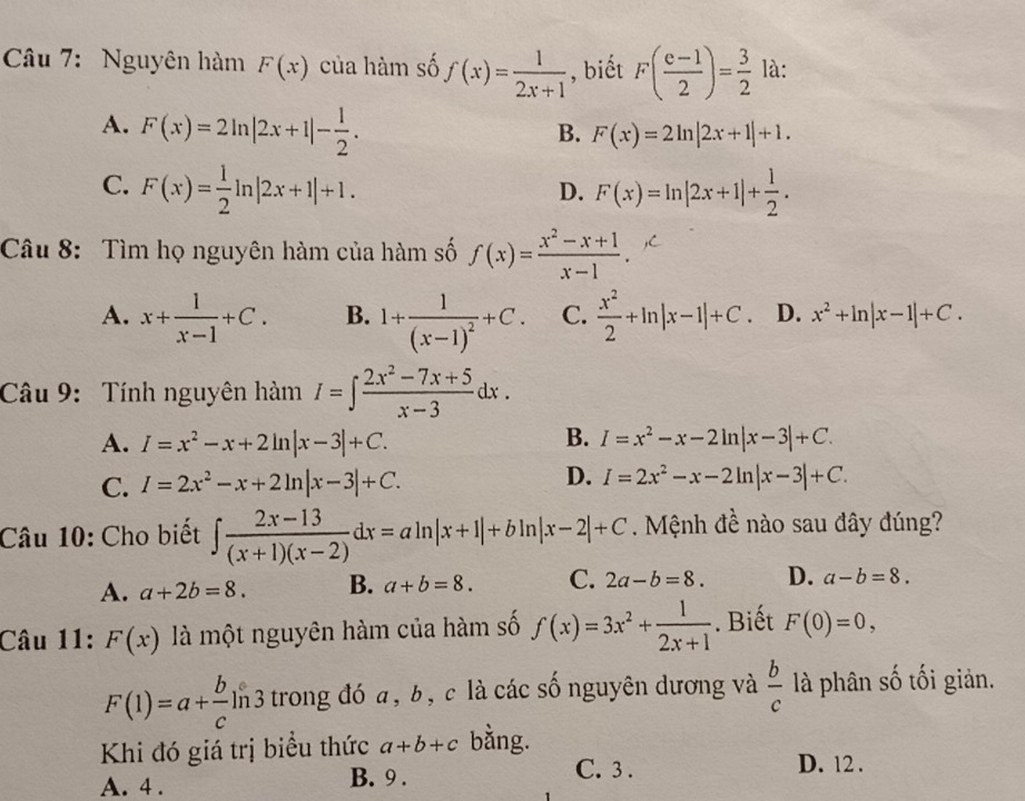 Nguyên hàm F(x) của hàm số f(x)= 1/2x+1  , biết F( (e-1)/2 )= 3/2  là:
A. F(x)=2ln |2x+1|- 1/2 .
B. F(x)=2ln |2x+1|+1.
C. F(x)= 1/2 ln |2x+1|+1. F(x)=ln |2x+1|+ 1/2 .
D.
Câu 8: Tìm họ nguyên hàm của hàm số f(x)= (x^2-x+1)/x-1 .
A. x+ 1/x-1 +C. B. 1+frac 1(x-1)^2+C. C.  x^2/2 +ln |x-1|+C. D. x^2+ln |x-1|+C.
Câu 9: Tính nguyên hàm I=∈t  (2x^2-7x+5)/x-3 dx.
A. I=x^2-x+2ln |x-3|+C. B. I=x^2-x-2ln |x-3|+C.
D.
C. I=2x^2-x+2ln |x-3|+C. I=2x^2-x-2ln |x-3|+C.
Câu 10: Cho biết ∈t  (2x-13)/(x+1)(x-2) dx=aln |x+1|+bln |x-2|+C. Mệnh đề nào sau đây đúng?
A. a+2b=8. B. a+b=8. C. 2a-b=8. D. a-b=8.
Câu 11: F(x) là một nguyên hàm của hàm số f(x)=3x^2+ 1/2x+1 . Biết F(0)=0,
F(1)=a+ b/c ] l_ 3 trong đó a, b, c là các số nguyên dương và  b/c  là phân số tối giản.
Khi đó giá trị biểu thức a+b+c bằng.
A. 4 . B. 9 .
C. 3 . D. 12 .