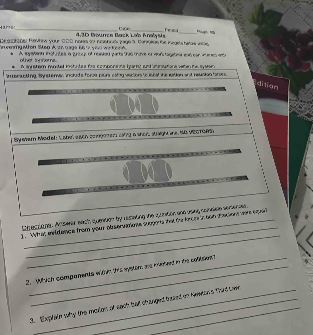 Name_ Date:_ _Page: 58 
Period 
4.3D Bounce Back Lab Analysis 
Directions: Review your CCC notes on notebook page 3. Complete the models below using 
Investigation Step A on page 68 in your workbook. 
A system includes a group of related parts that move or work together and can interact with 
other systems. 
A system model includes the components (parts) and interactions within the system 
Interacting Systems: include force pairs using vectors to label the action and reaction forces. 
Edition 
System Model: Label each component using a short, straight line. NO VECTORSI 
_ 
Directions: Answer each question by restating the question and using complete sentences. 
_ 
1. What evidence from your observations supports that the forces in both directions were equal? 
2. Which components within this system are involved in the collision? 
3. Explain why the motion of each ball changed based on Newton's Third Laws