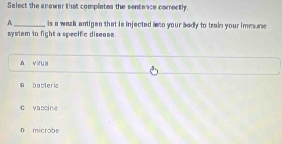 Select the answer that completes the sentence correctly.
A _is a weak antigen that is injected into your body to train your immune
system to fight a specific disease.
A virus
B bacteria
c vaccine
D microbe