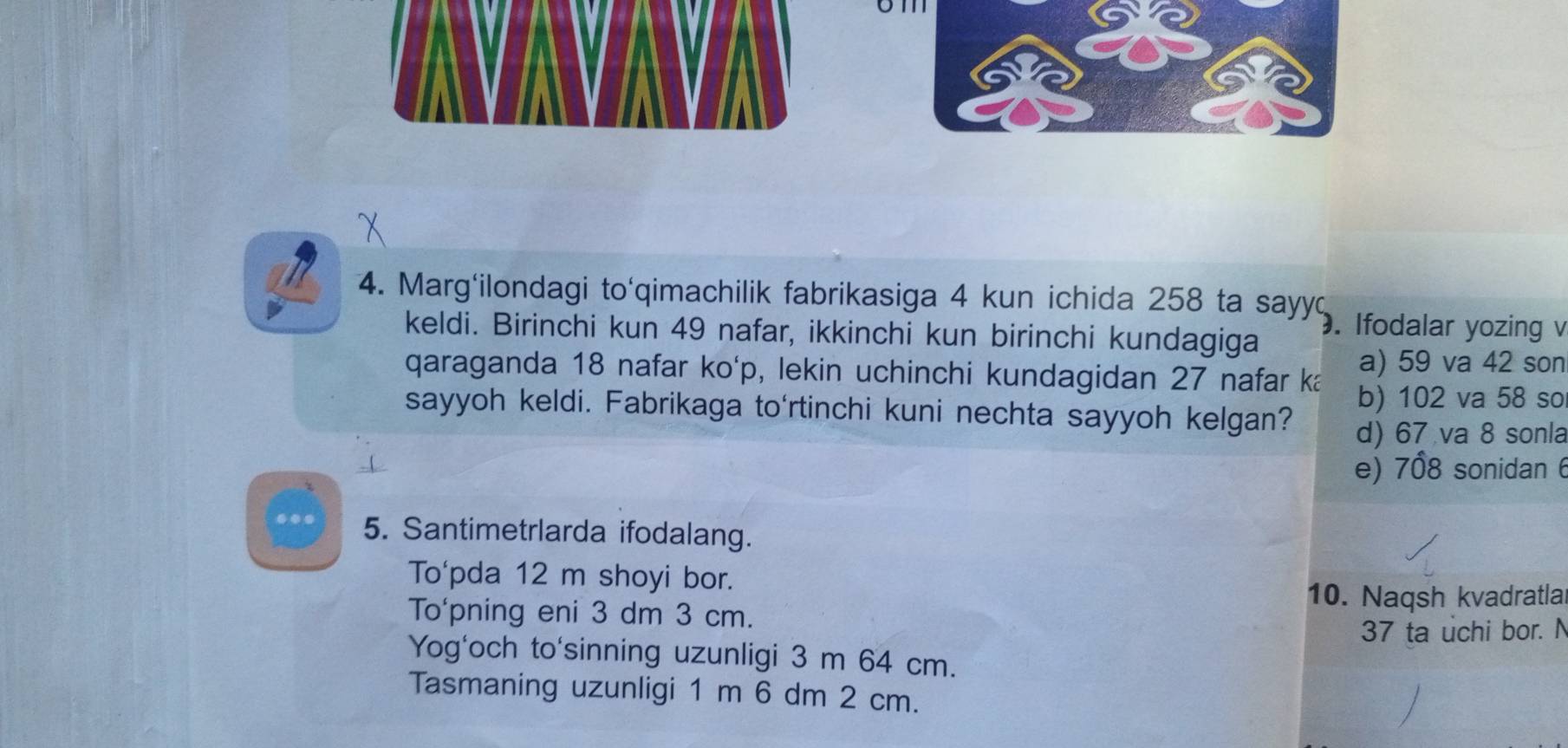 Marg'ilondagi to'qimachilik fabrikasiga 4 kun ichida 258 ta sayyd
keldi. Birinchi kun 49 nafar, ikkinchi kun birinchi kundagiga
. Ifodalar yozing v
qaraganda 18 nafar ko'p, lekin uchinchi kundagidan 27 nafar ka a) 59 va 42 son
b) 102 va 58 so
sayyoh keldi. Fabrikaga to'rtinchi kuni nechta sayyoh kelgan? d) 67 va 8 sonla
e) 708 sonidan 6
5. Santimetrlarda ifodalang.
To'pda 12 m shoyi bor.
10. Naqsh kvadratla
To'pning eni 3 dm 3 cm.
37 ta uchi bor. N
Yog'och to'sinning uzunligi 3 m 64 cm.
Tasmaning uzunligi 1 m 6 dm 2 cm.