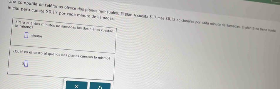 inicial pero cuesta $0.17 por cada minuto de llamadas. 
Una compañía de teléfonos ofrece dos planes mensuales. El plan A cuesta $17 más $0.15 adicionales por cada minuto de llamadas. El plan B no tiene cuota 
lo mismo? 
¿Para cuántos minutos de Ilamadas los dos planes cuestan 
minutos 
¿Cuál es el costo al que los dos planes cuestan lo mismo?