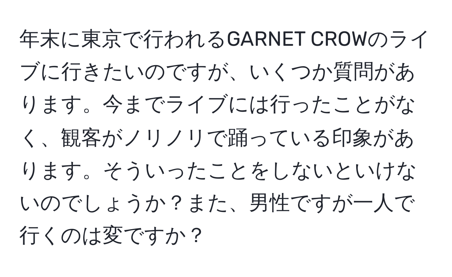 年末に東京で行われるGARNET CROWのライブに行きたいのですが、いくつか質問があります。今までライブには行ったことがなく、観客がノリノリで踊っている印象があります。そういったことをしないといけないのでしょうか？また、男性ですが一人で行くのは変ですか？