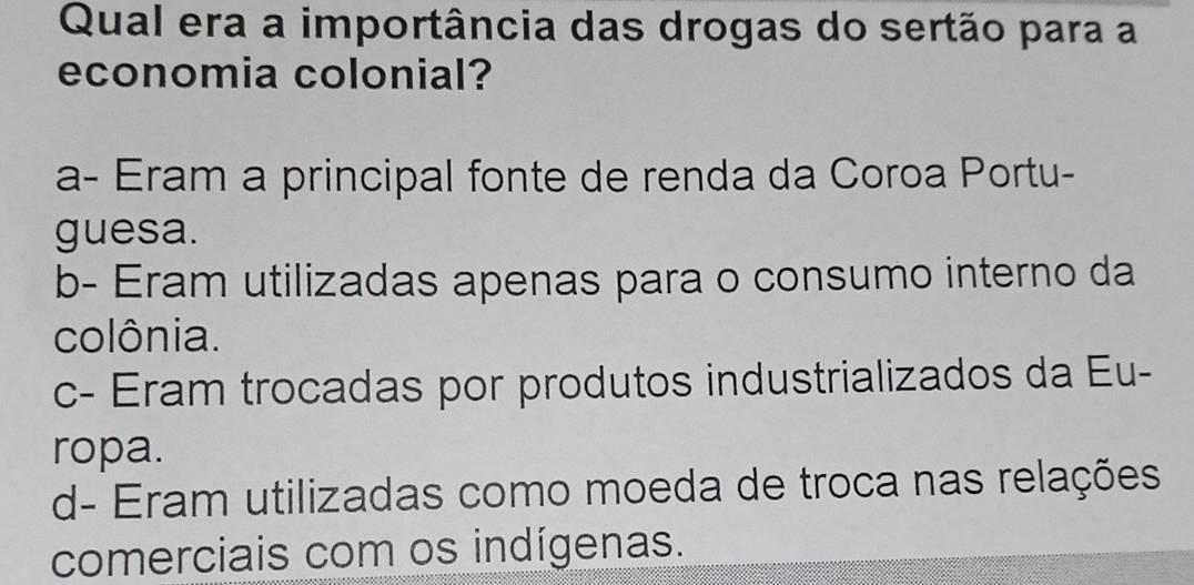 Qual era a importância das drogas do sertão para a
economia colonial?
a- Eram a principal fonte de renda da Coroa Portu-
guesa.
b- Eram utilizadas apenas para o consumo interno da
colônia.
c- Eram trocadas por produtos industrializados da Eu-
ropa.
d- Eram utilizadas como moeda de troca nas relações
comerciais com os indígenas.