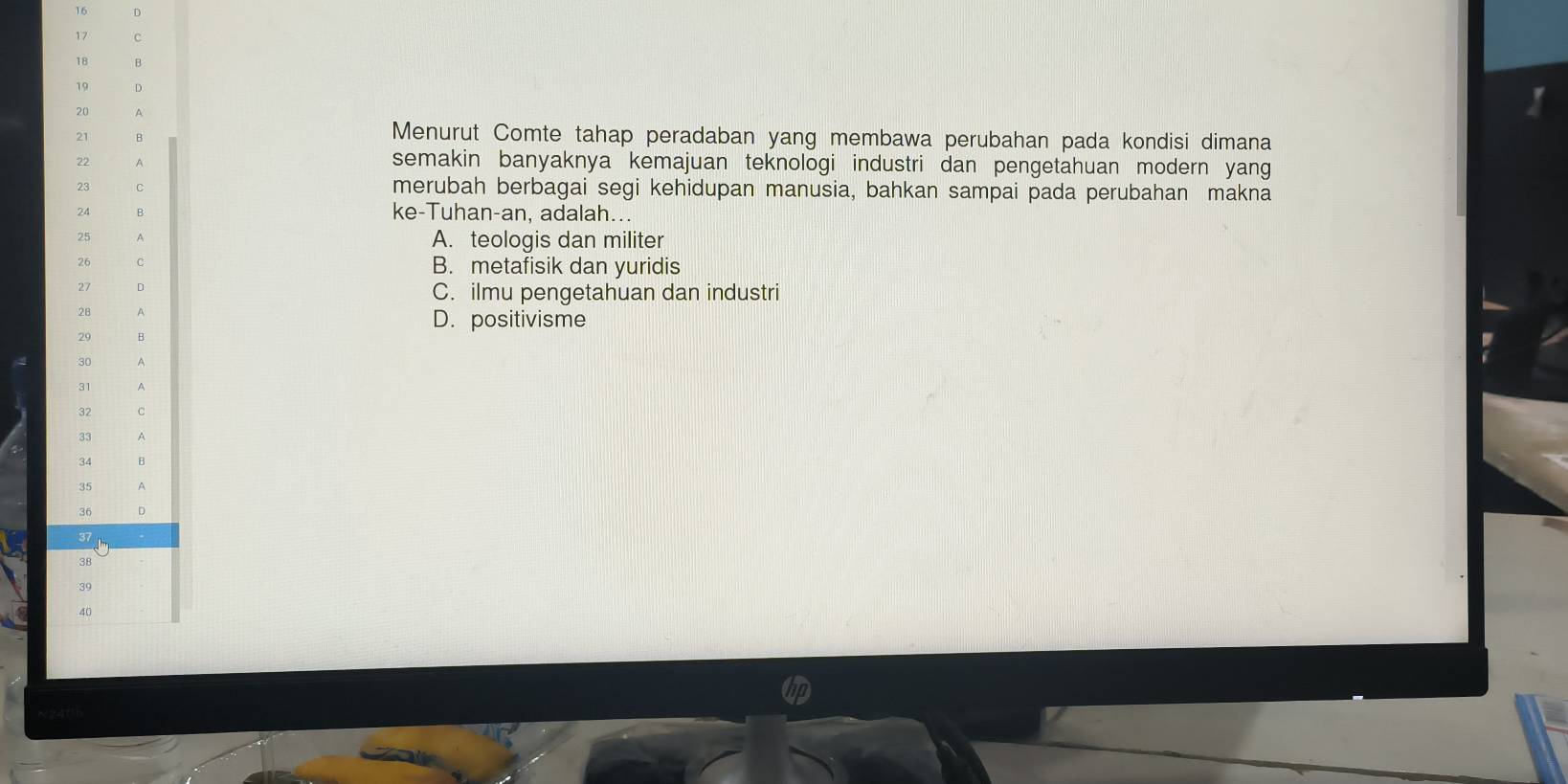 16 D
17 C
18 B
19 D
20 A
21 B
Menurut Comte tahap peradaban yang membawa perubahan pada kondisi dimana
22 A semakin banyaknya kemajuan teknologi industri dan pengetahuan modern yang
23 C merubah berbagai segi kehidupan manusia, bahkan sampai pada perubahan makna
24 B ke-Tuhan-an, adalah...
25 A A. teologis dan militer
26 C B. metafisik dan yuridis
27 D C. ilmu pengetahuan dan industri
A
D. positivisme
29 B
30
31
32 C
33 A
34
35
36 D
37
3B
39
40