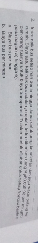 Indra naik bus setiap hari Senin hingga Jumat untuk pergi ke sekolah dan juga waktu pulang ke 
rumah. Biaya satu kali naik bus adalah p rupiah. Indra diberikan uang Rp60.000,00 per minggu 
oleh orang tuanya untuk biaya transportasi. Tulislah bentuk aljabar untuk setiap kondisi berikut 
pada bagian a) hingga e). 
a. Biaya bus per hari. 
b. Biaya bus per minggu.