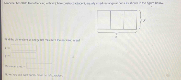 A rancher has 3700 feet of fencing with which to construct adjacent, equally sized rectangular pens as shown in the figure below. 
Find the dimensions ∞ and y that maximize the enclosed area?
x=□
y=□
Maximum area =□
Note: You can earn partial credit on this problem.