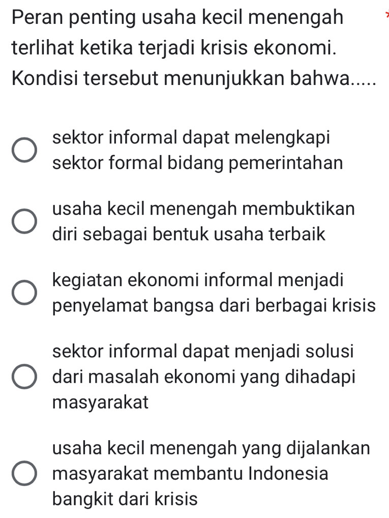 Peran penting usaha kecil menengah
terlihat ketika terjadi krisis ekonomi.
Kondisi tersebut menunjukkan bahwa.....
sektor informal dapat melengkapi
sektor formal bidang pemerintahan
usaha kecil menengah membuktikan
diri sebagai bentuk usaha terbaik
kegiatan ekonomi informal menjadi
penyelamat bangsa dari berbagai krisis
sektor informal dapat menjadi solusi
dari masalah ekonomi yang dihadapi
masyarakat
usaha kecil menengah yang dijalankan
masyarakat membantu Indonesia
bangkit dari krisis