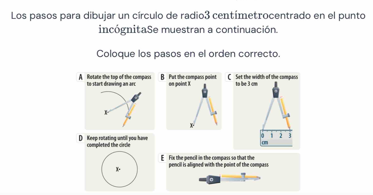 Los pasos para dibujar un círculo de radio3 centímetrocentrado en el punto
incógnitaSe muestran a continuación.
Coloque los pasos en el orden correcto.
A Rotate the top of the compass B Put the compass point C Set the width of the compass
to start drawing an arc on point X to be 3 cm
o
X.
x.
D Keep rotating until you have
0 1 2 3
completed the circle
cm
E Fix the pencil in the compass so that the
pencil is aligned with the point of the compass
X.
φ