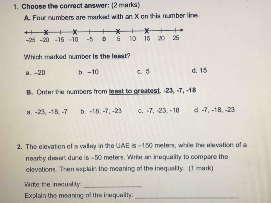 Choose the correct answer: (2 marks)
A. Four numbers are marked with an X on this number line.
Which marked number is the least?
a. -20 b. -10 c. 5 d. 15
B. Order the numbers from least to greatest. -23, -7, -18
a. -23, -18, -7 b. -18, -7, -23 c. -7, -23, -18 d. -7, -18, -23
2. The elevation of a valley in the UAE is -150 meters, while the elevation of a
nearby desert dune is -50 meters. Write an inequality to compare the
elevations. Then explain the meaning of the inequality. (1 mark)
Write the inequality:_
Explain the meaning of the inequality:_