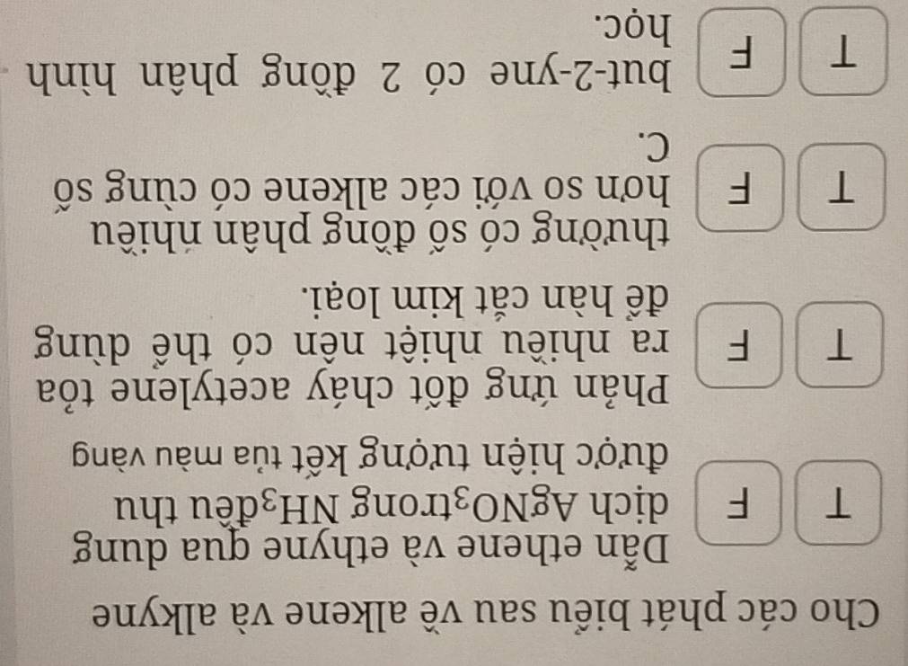 Cho các phát biểu sau về alkene và alkyne
Dẫn ethene và ethyne qua dung
T F dịch AgNO₃trong NH_3 đều thu
được hiện tượng kết tủa màu vàng
Phản ứng đốt cháy acetylene tỏa
T F ra nhiều nhiệt nền có thể dùng
để hàn cắt kim loại.
thường có số đồng phân nhiều
T F hơn số với các alkene có cùng số
C.
but -2 -yne có 2 đồng phân hình
T F học.