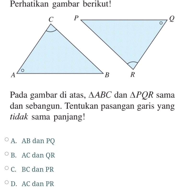 Perhatikan gambar berikut!
Pada gambar di atas, △ ABC dan △ PQR sama
dan sebangun. Tentukan pasangan garis yang
tidak sama panjang!
A. AB dan PQ
B. AC dan QR
C. BC dan PR
D. AC dan PR