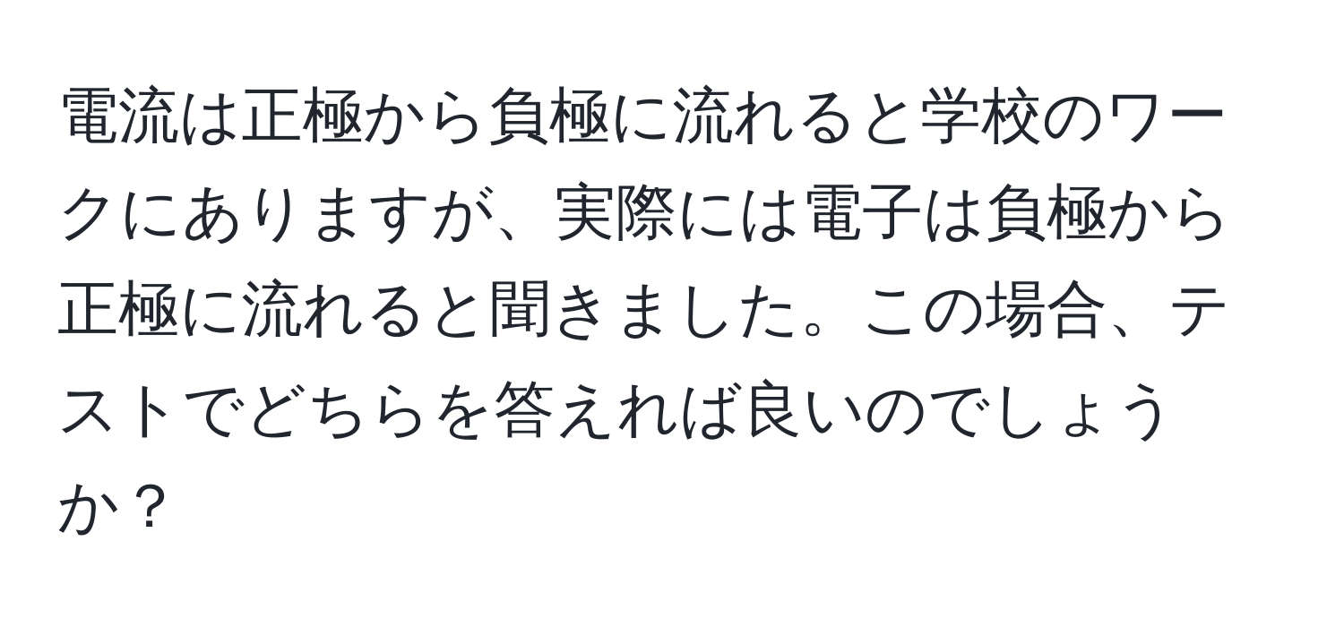 電流は正極から負極に流れると学校のワークにありますが、実際には電子は負極から正極に流れると聞きました。この場合、テストでどちらを答えれば良いのでしょうか？