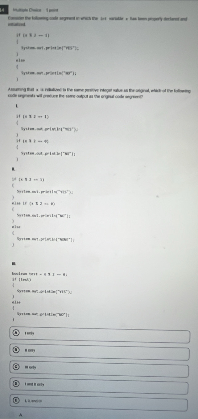 Consider the following code segment in which the 1nt variable x has been properly declared and
mitialized
1f (x1)-1)
5 stem.out,println (^circ YiS''); 
)
elso
Systo.out.prln tln (''NO''))
)
Assuming that x is initialized to the same positive integer value as the original, which of the following
code segments will produce the same output as the original code segment?
1.
if (x 2--1)
5y stem.out.println (^-YES^-); 
)
1f (xequiv 2==0)
(
System.out,println (^-uO^-); 
1
0.
if(x* 2=-1)
(
5ystem,out, println (^-YES°); 
else if(x* 2=-0)
(
system,out, println (^circ NO°); 
else

Sys tem.out.println (^-NONE^-)
I.
boolean test=x* 2=0; 
if (test)
System.out.printl n('''YES''); 
)
else
System out.println (''NO^-);
I only
I1 only
c Il only
D) I and II only
(, 0), and (1)
A