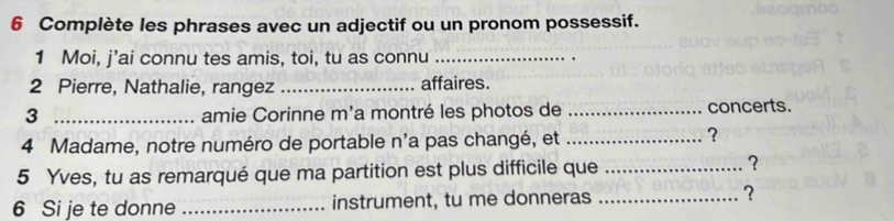 Complète les phrases avec un adjectif ou un pronom possessif. 
1 Moi, j’ai connu tes amis, toi, tu as connu_ 
2 Pierre, Nathalie, rangez _affaires. 
3 _amie Corinne m'a montré les photos de _concerts. 
4 Madame, notre numéro de portable n'a pas changé, et_ 
? 
5 Yves, tu as remarqué que ma partition est plus difficile que _? 
6 Si je te donne _instrument, tu me donneras _?