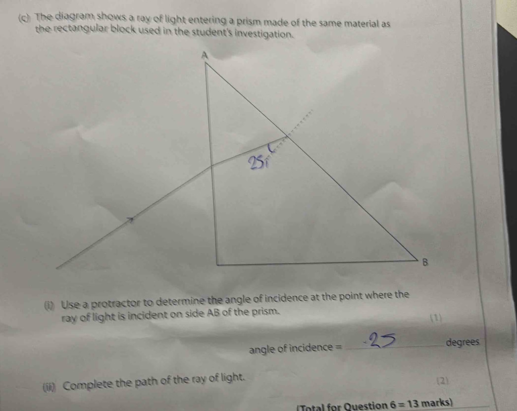 The diagram shows a ray of light entering a prism made of the same material as 
the rectangular block used in the student's investigation. 
(i) Use a protractor to determine the angle of incidence at the point where the 
ray of light is incident on side AB of the prism. 
(1) 
angle of incidence = 
_degrees 
(ii) Complete the path of the ray of light. 
2) 
otal for Question 6=13 marks)