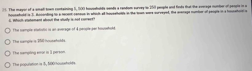 The mayor of a small town containing 5, 500 households sends a random survey to 250 people and finds that the average number of people in a
household is 3. According to a recent census in which all households in the town were surveyed, the average number of people in a household is
4. Which statement about the study is not correct?
The sample statistic is an average of 4 people per household.
The sample is 250 households.
The sampling error is 1 person.
The population is 5, 500 households.