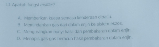 Apakah fungsi muffler?
A. Memberikan kuasa semasa kenderaan dipacu.
B. Memindahkan gas dari dalam enjin ke sistem ekzos.
C. Mengurangkan bunyi hasil dari pembakaran dalam enjin.
D. Menapis gas-gas beracun hasil pembakaran dalam enjin.