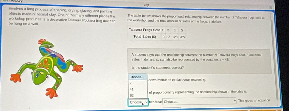 Lily 
K 
involves a long process of shaping, drying, glazing, and painting 
objects made of natural clay. One of the many different pieces the The table below shows the proportional relationship between the number of Talavera frogs sold at 
workshop produces is a decorative Talavera Poblana frog that can the workshop and the total amount of sales of the frogs, in dollars. 
be hung on a wall. 
Talavera Frogs Sold 0 2 3 5
Total Sales ($) 0 82 123 205 
A student says that the relationship between the number of Talavera frogs sold, /, and total 
sales in dollars, s, can also be represented by the equation. s=41f
Is the student's statement correct? 
Choose... 
2 down menus to explain your reasoning.
41
of proportionality representing the relationship shown in the table is
82
Choose because Choose... This gives an equation