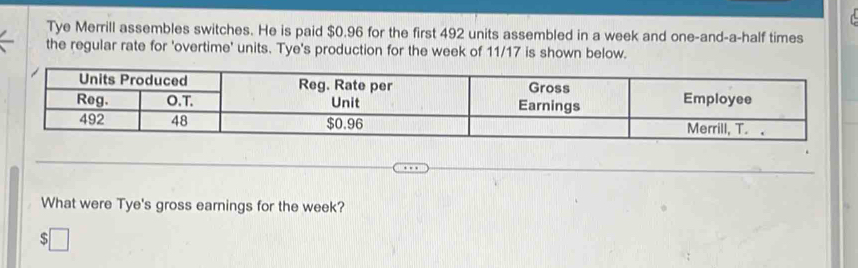 Tye Merrill assembles switches. He is paid $0.96 for the first 492 units assembled in a week and one-and-a-half times 
the regular rate for 'overtime' units. Tye's production for the week of 11/17 is shown below. 
What were Tye's gross earnings for the week? 
□