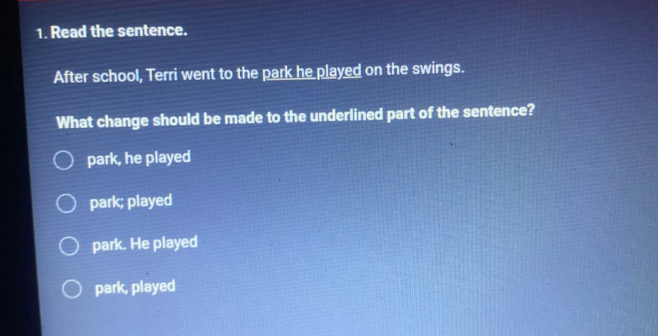 Read the sentence.
After school, Terri went to the park he played on the swings.
What change should be made to the underlined part of the sentence?
park, he played
park; played
park. He played
park, played