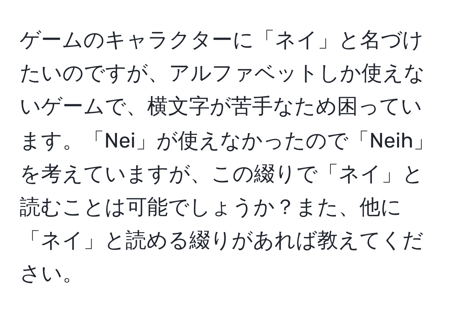 ゲームのキャラクターに「ネイ」と名づけたいのですが、アルファベットしか使えないゲームで、横文字が苦手なため困っています。「Nei」が使えなかったので「Neih」を考えていますが、この綴りで「ネイ」と読むことは可能でしょうか？また、他に「ネイ」と読める綴りがあれば教えてください。