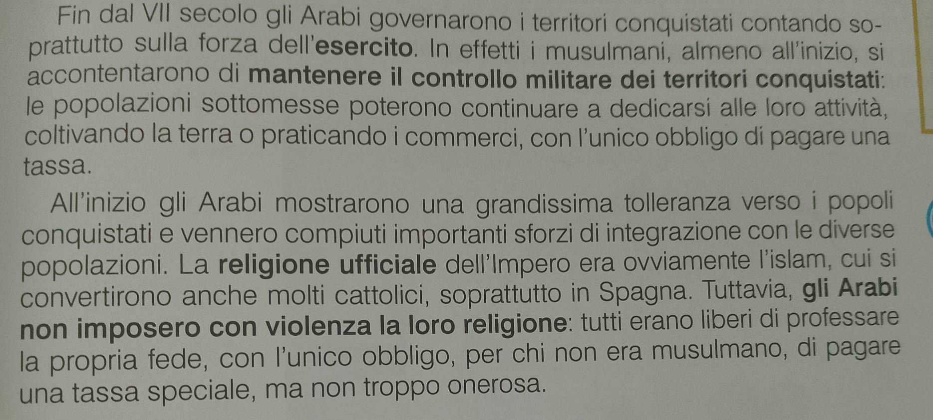 Fin dal VII secolo gli Arabi governarono i territori conquistati contando so- 
prattutto sulla forza dell'esercito. In effetti i musulmani, almeno all'inizio, si 
accontentarono di mantenere il controllo militare dei territori conquistati: 
le popolazioni sottomesse poterono continuare a dedicarsi alle loro attività, 
coltivando la terra o praticando i commerci, con l’unico obbligo di pagare una 
tassa. 
All'inizio gli Arabi mostrarono una grandissima tolleranza verso i popoli 
conquistati e vennero compiuti importanti sforzi di integrazione con le diverse 
popolazioni. La religione ufficiale dell'Impero era ovviamente l'islam, cui si 
convertirono anche molti cattolici, soprattutto in Spagna. Tuttavia, gli Arabi 
non imposero con violenza la loro religione: tutti erano liberi di professare 
la propria fede, con l’unico obbligo, per chi non era musulmano, di pagare 
una tassa speciale, ma non troppo onerosa.