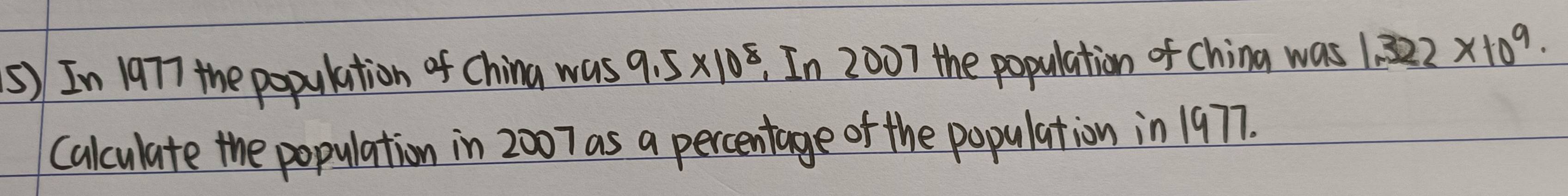 ⑤) In 1977 the population of China was 9.5* 10^8 , In 2007 the population of China was 1.322* 10^9
Calculate the population in 2007 as a percentage of the population in 1977.