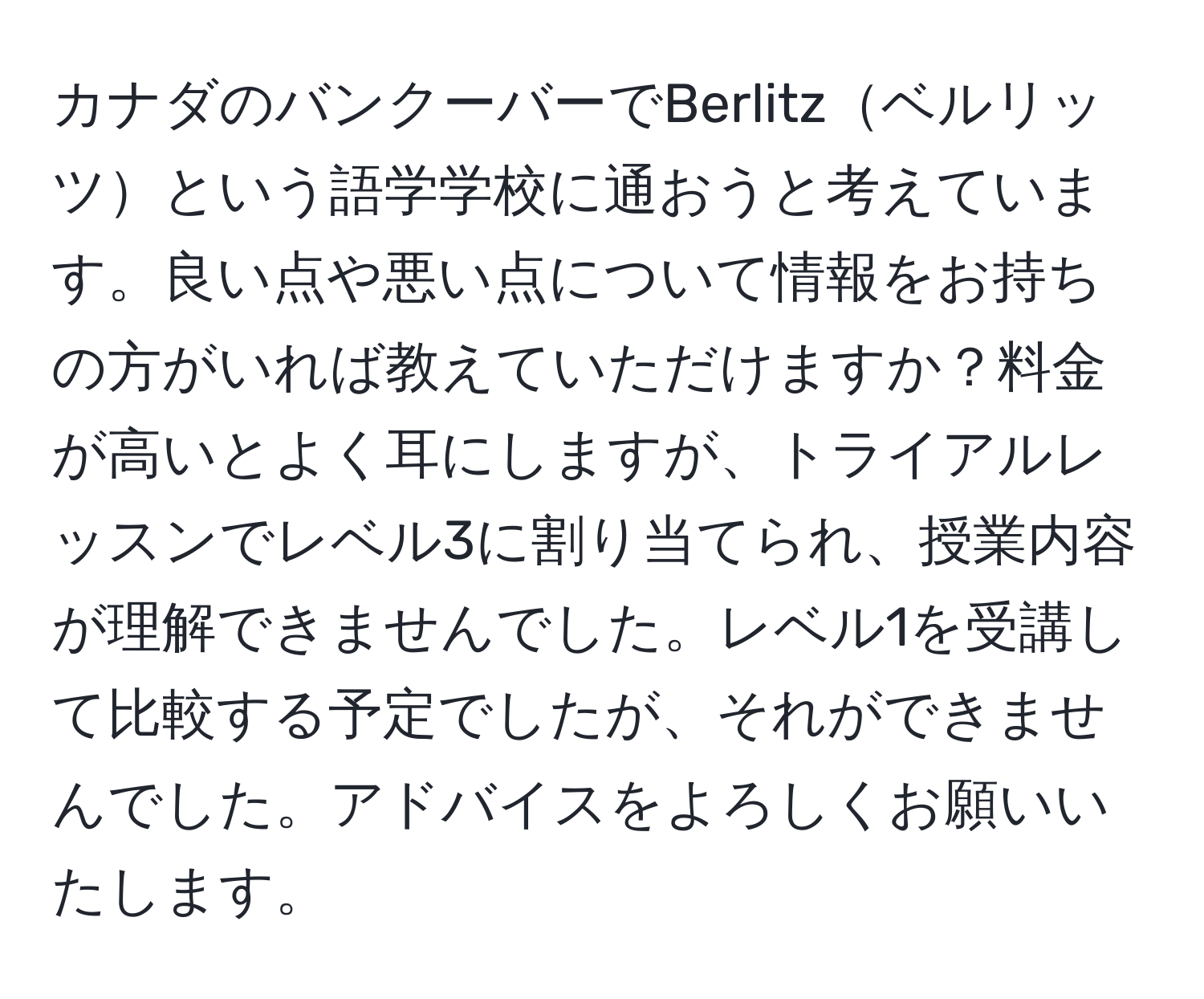 カナダのバンクーバーでBerlitzベルリッツという語学学校に通おうと考えています。良い点や悪い点について情報をお持ちの方がいれば教えていただけますか？料金が高いとよく耳にしますが、トライアルレッスンでレベル3に割り当てられ、授業内容が理解できませんでした。レベル1を受講して比較する予定でしたが、それができませんでした。アドバイスをよろしくお願いいたします。