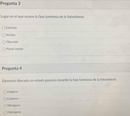 Pregunta 3
Lugar en el que ocurre la fase luminosa de la fotosíntesis.
Estroma
Núcleo
Tilacoide
Pared celular
Pregunta 4
Elemento liberado en estado gaseoso durante la fase luminosa de la fotosíntesis
Oxígeno
Carbono
Nitrógeno
Hidrógeno