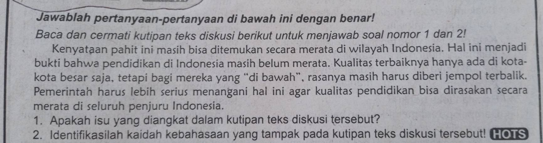 Jawablah pertanyaan-pertanyaan di bawah ini dengan benar! 
Baca dan cermati kutipan teks diskusi berikut untuk menjawab soal nomor 1 dan 2! 
Kenyataan pahit ini masih bisa ditemukan secara merata di wilayah Indonesia. Hal ini menjadi 
bukti bahwa pendidikan di Indonesia masih belum merata. Kualitas terbaiknya hanya ada di kota- 
kota besar saja, tetapi bagi mereka yang “di bawah”, rasanya masih harus diberi jempol terbalik. 
Pemerintah harus lebih serius menangani hal ini agar kualitas pendidikan bisa dirasakan secara 
merata di seluruh penjuru Indonesia. 
1. Apakah isu yang diangkat dalam kutipan teks diskusi tersebut? 
2. Identifikasilah kaidah kebahasaan yang tampak pada kutipan teks diskusi tersebut! HOTS