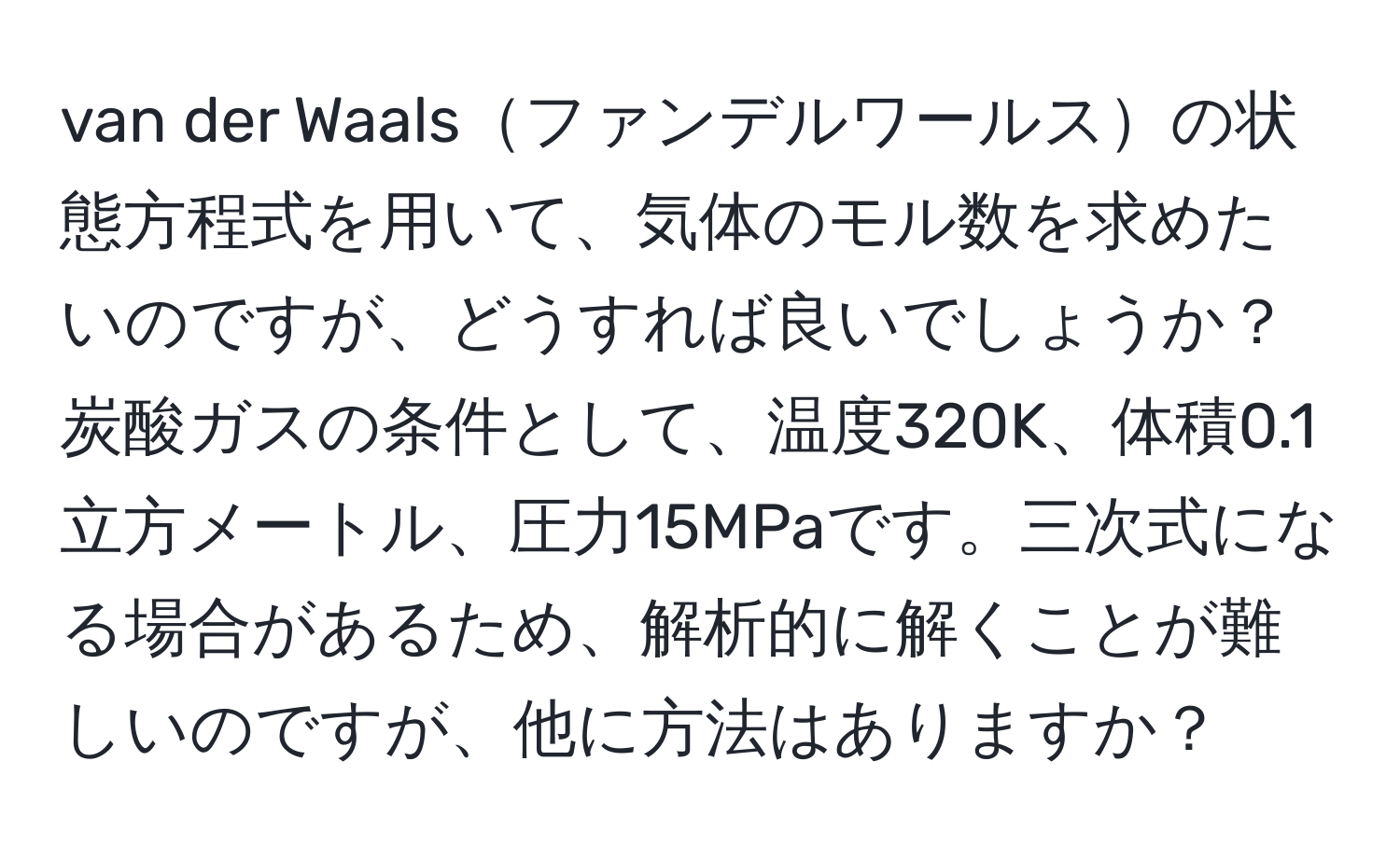 van der Waalsファンデルワールスの状態方程式を用いて、気体のモル数を求めたいのですが、どうすれば良いでしょうか？炭酸ガスの条件として、温度320K、体積0.1立方メートル、圧力15MPaです。三次式になる場合があるため、解析的に解くことが難しいのですが、他に方法はありますか？