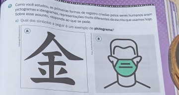 Como você estudou, as primeizas formas de registro crisdas pelos seres bumanos eram 
pictodramas o ideogramas, representações muito diferemas da escrita que usamos hoje. 
sobre esse assunto, responda ao que se pede. 
a) Qual dos símbolos a seguir é um exempão de plotograma