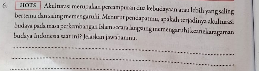 hots Akulturasi merupakan percampuran dua kebudayaan atau lebih yang saling 
bertemu dan saling memengaruhi. Menurut pendapatmu, apakah terjadinya akulturasi 
budaya pada masa perkembangan Islam secara langsung memengaruhi keanekaragaman 
budaya Indonesia saat ini? Jelaskan jawabanmu. 
_ 
_ 
_