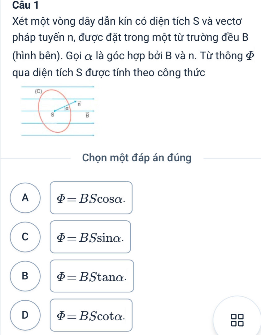 Xét một vòng dây dẫn kín có diện tích S và vectơ
pháp tuyến n, được đặt trong một từ trường đều B
(hình bên). Gọi α là góc hợp bởi B và n. Từ thông 
qua diện tích S được tính theo công thức
Chọn một đáp án đúng
A varPhi =BScos alpha .
C varPhi =BSsin alpha .
B varPhi =BStan alpha .
D varPhi =BScot alpha .