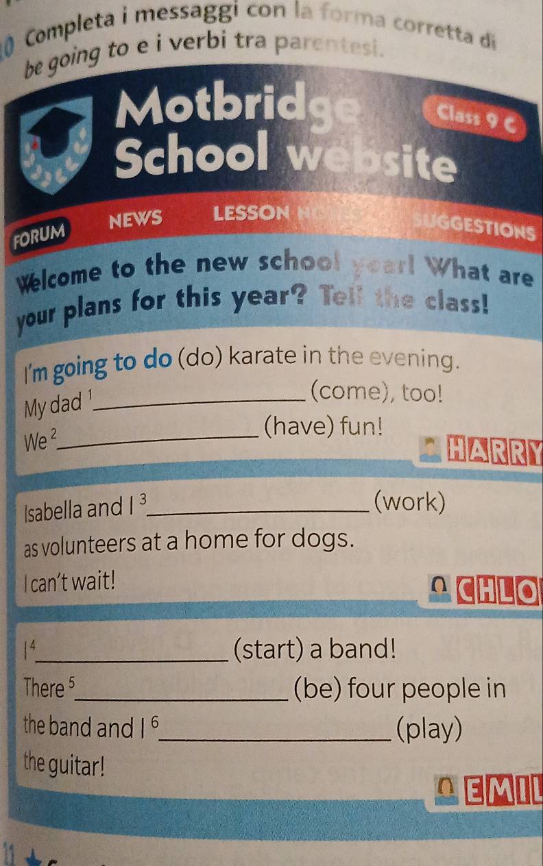 Completa i messaggi con la forma corretta di 
be going to e i verbi tra parentesi. 
Motbridge 
Class 9 C 
School website 
NEWS LESSON NC 
foruM 
SUGGESTIONS 
Welcome to the new school year! What are 
your plans for this year? Tell the class! 
I'm going to do (do) karate in the evening. 
My dad!_ 
(come), too! 
We ²_ 
(have) fun! 
HARRY 
Isabella and 1^3 _ 
(work) 
as volunteers at a home for dogs. 
I can’t wait! 
A CHLO 
4_ (start) a band! 
There 5 _ (be) four people in 
the band and 1^6 _ (play) 
the guitar! 
AEMIL