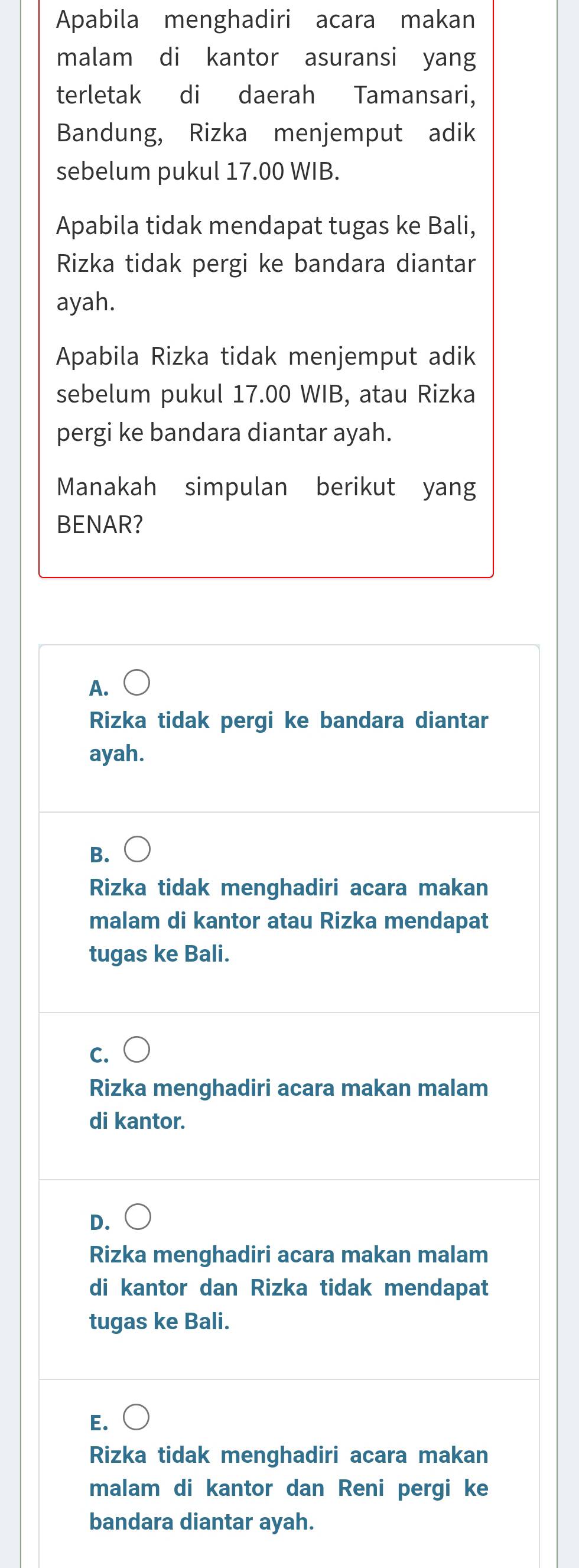 Apabila menghadiri acara makan
malam di kantor asuransi yang
terletak di daerah Tamansari,
Bandung, Rizka menjemput adik
sebelum pukul 17.00 WIB.
Apabila tidak mendapat tugas ke Bali,
Rizka tidak pergi ke bandara diantar
ayah.
Apabila Rizka tidak menjemput adik
sebelum pukul 17.00 WIB, atau Rizka
pergi ke bandara diantar ayah.
Manakah simpulan berikut yang
BENAR?
A. bigcirc 
Rizka tidak pergi ke bandara diantar
ayah.
B.
Rizka tidak menghadiri acara makan
malam di kantor atau Rizka mendapat
tugas ke Bali.
C.
Rizka menghadiri acara makan malam
di kantor.
D.
Rizka menghadiri acara makan malam
di kantor dan Rizka tidak mendapat
tugas ke Bali.
E.
Rizka tidak menghadiri acara makan
malam di kantor dan Reni pergi ke
bandara diantar ayah.