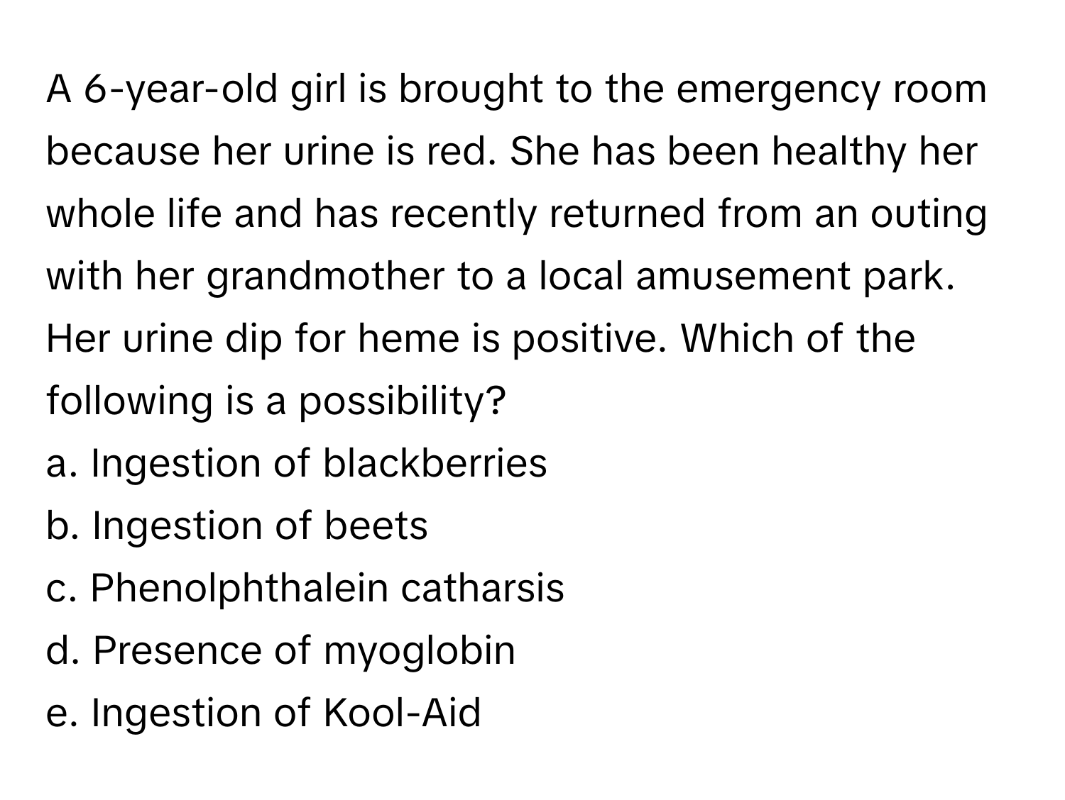 A 6-year-old girl is brought to the emergency room because her urine is red. She has been healthy her whole life and has recently returned from an outing with her grandmother to a local amusement park. Her urine dip for heme is positive.  Which of the following is a possibility?

a. Ingestion of blackberries
b. Ingestion of beets
c. Phenolphthalein catharsis
d. Presence of myoglobin
e. Ingestion of Kool-Aid